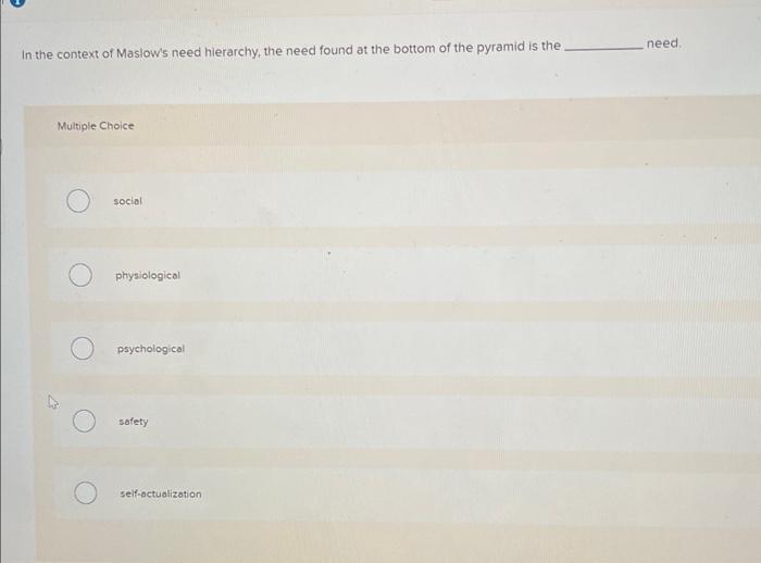 In the context of Maslows need hierarchy, the need found at the bottom of the pyramid is the need.
Multiple Choice
social
ph