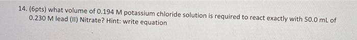 14. (6pts) what volume of \( 0.194 \mathrm{M} \) potassium chloride solution is required to react exactly with \( 50.0 \mathr