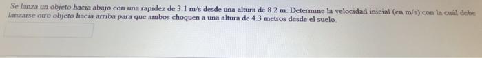 Se lanza un objero hacia abajo con una rapidez de \( 3.1 \mathrm{~m} / \mathrm{s} \) desde una altura de \( 8.2 \mathrm{~m} \