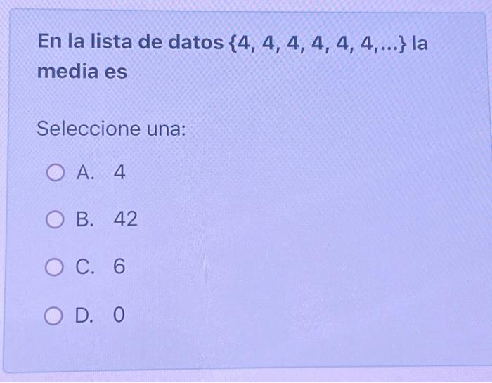 En la lista de datos \( \{4,4,4,4,4,4, \ldots\} \) la media es Seleccione una: A. 4 B. 42 C. 6 D. 0