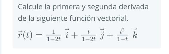 Calcule la primera y segunda derivada de la siguiente función vectorial. \[ \vec{r}(t)=\frac{1}{1-2 t} \vec{i}+\frac{t}{1-2 t