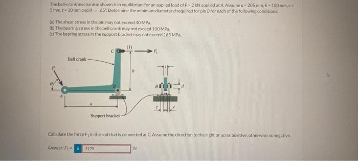 The bell-crank mechanism shown kin equilibrium for an applied load of \( \mathrm{P}=2 \mathrm{kN} \) applicd at A. Aksume a \