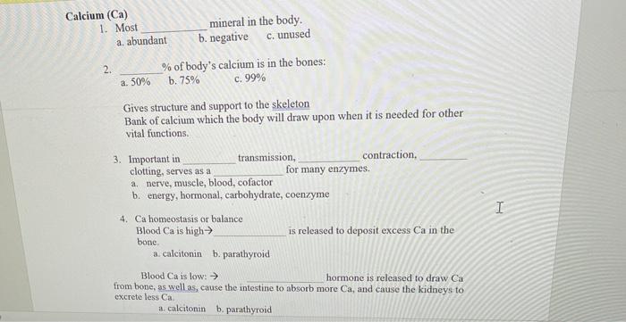 Calcium (Ca) 1. Most mineral in the body a. abundant b. negative c. unused 2. % of bodys calcium is in the bones: a. 50% b.