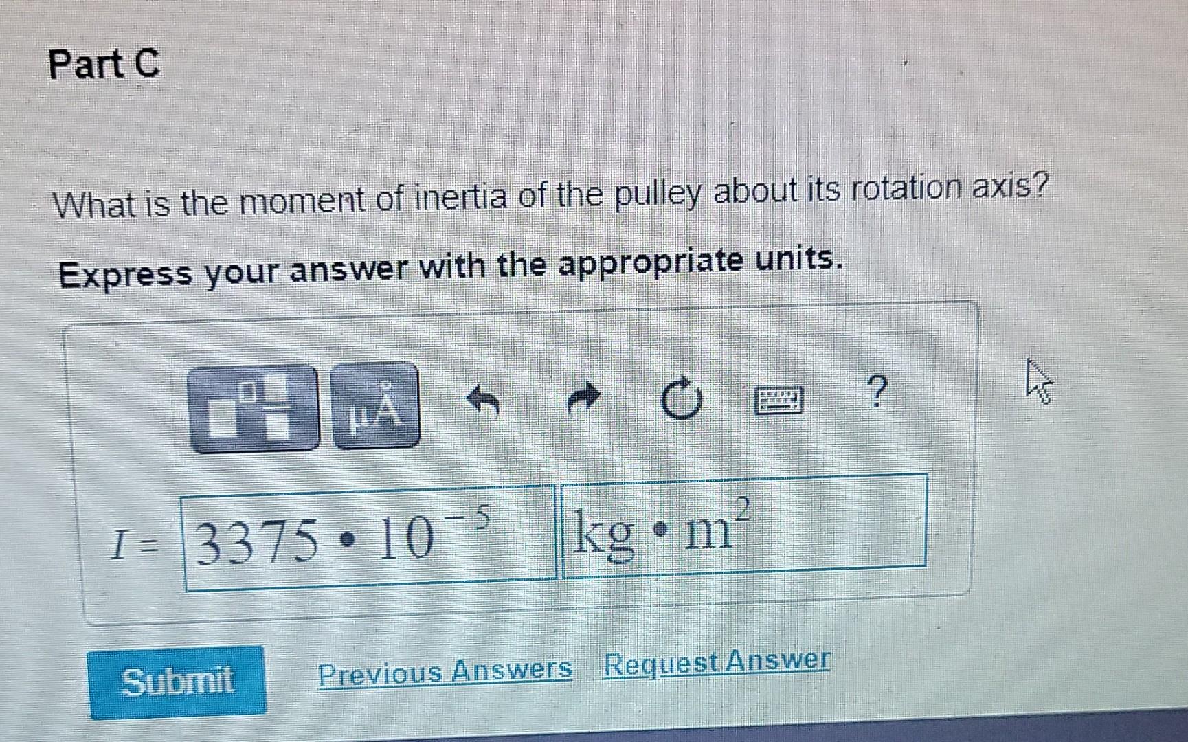 Part C
What is the moment of inertia of the pulley about its rotation axis?
Express your answer with the appropriate units.
1