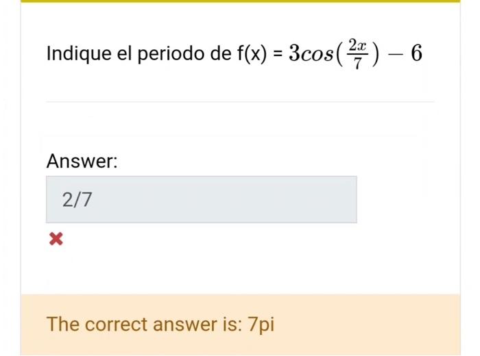 Indique el periodo de \( \mathrm{f}(\mathrm{x})=3 \cos \left(\frac{2 x}{7}\right)-6 \) Answer: The correct answer is: 7pi