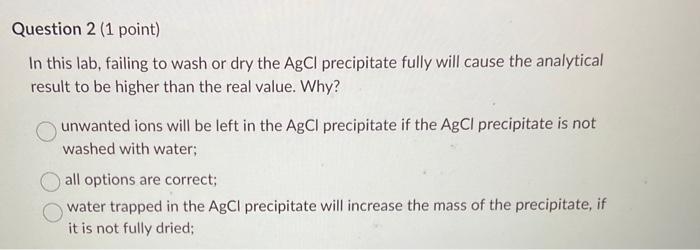 In this lab, failing to wash or dry the \( \mathrm{AgCl} \) precipitate fully will cause the analytical result to be higher t