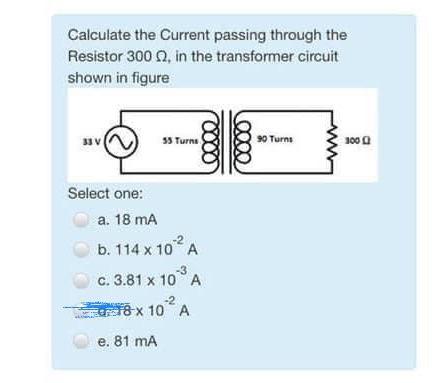 Calculate the Current passing through the Resistor \( 300 \Omega \), in the transformer circuit shown in figure
Select one:
a
