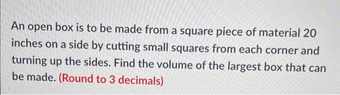 An open box is to be made from a square piece of material 20 inches on a side by cutting small squares from each corner and t
