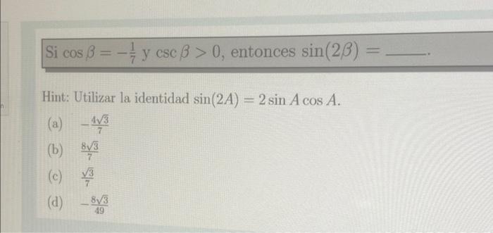 Si \( \cos \beta=-\frac{1}{7} y \csc \beta>0 \), entonces \( \sin (2 \beta)= \) Hint: Utilizar la identidad \( \sin (2 A)=2 \