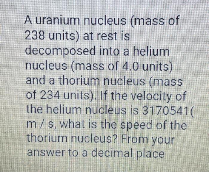 A uranium nucleus (mass of 238 units) at rest is decomposed into a helium nucleus (mass of 4.0 units) and a thorium nucleus (