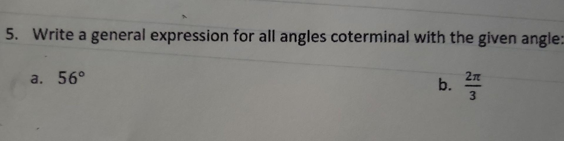 5. Write a general expression for all angles coterminal with the given angle
a. \( 56^{\circ} \)
b. \( \frac{2 \pi}{3} \)