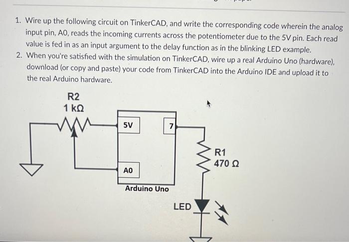 1. Wire up the following circuit on TinkerCAD, and write the corresponding code wherein the analog input pin, \( A 0 \), read