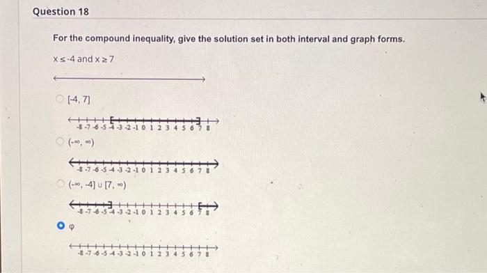 For the compound inequality, give the solution set in both interval and graph forms. \( x \leq-4 \) and \( x \geq 7 \)
\( [-4