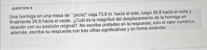 Una hormiga en una mesa de picnic viaja \( 73.6 \mathrm{~m} \) hacia el este, luego \( 26.8 \) hacia el norte y finalmente