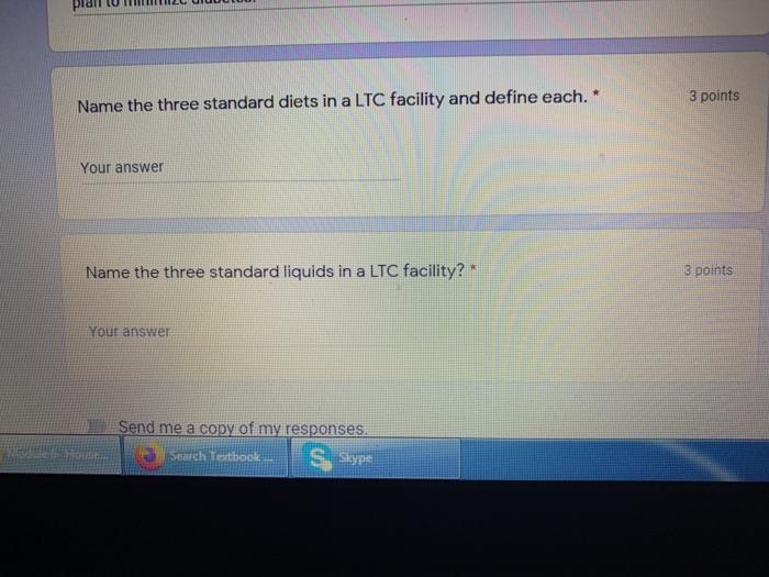 3 points Name the three standard diets in a LTC facility and define each. * Your answer Name the three standard liquids in a