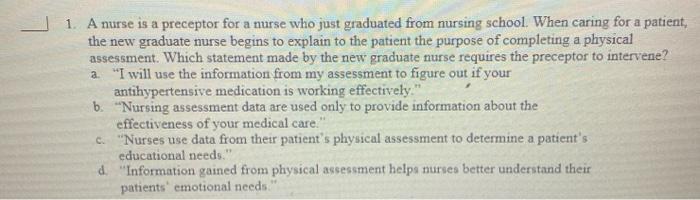 1. A nurse is a preceptor for a nurse who just graduated from nursing school. When caring for a patient, the new graduate nur