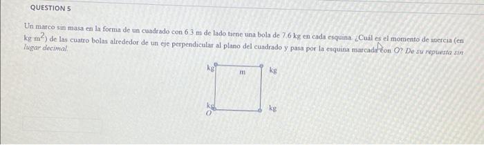 QUESTION 5 Un marco sin masa en la forma de un cuadrado con 6.3 m de lado tiene una bola de 7.6 kg en cada esquina. ¿Cuál es