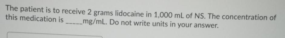 The patient is to receive 2 grams lidocaine in 1,000 mL of NS. The concentration of this medication is mg/mL. Do not write un