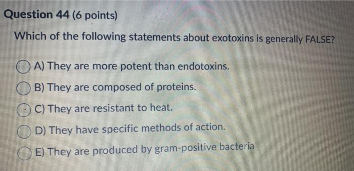 Question 44 (6 points) Which of the following statements about exotoxins is generally FALSE? A) They are more potent than end