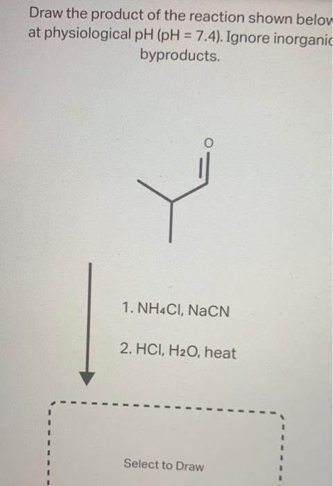 Draw the product of the reaction shown belov at physiological \( \mathrm{pH}(\mathrm{pH}=7.4) \). Ignore inorganic byproducts