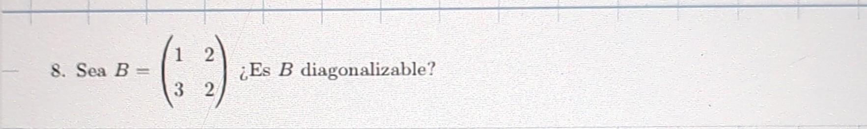 8. Sea \( B=\left(\begin{array}{ll}1 & 2 \\ 3 & 2\end{array}\right) \) ¿Es \( B \) diagonalizable?