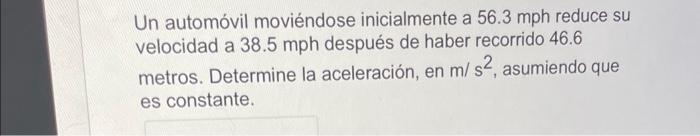 Un automóvil moviéndose inicialmente a \( 56.3 \) mph reduce su velocidad a \( 38.5 \mathrm{mph} \) después de haber recorrid