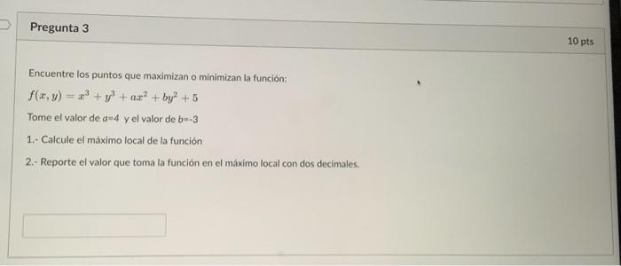 Encuentre los puntos que maximizan o minimizan la función: \[ f(x, y)=x^{3}+y^{3}+a x^{2}+b y^{2}+5 \] Tome el valor de \( a=