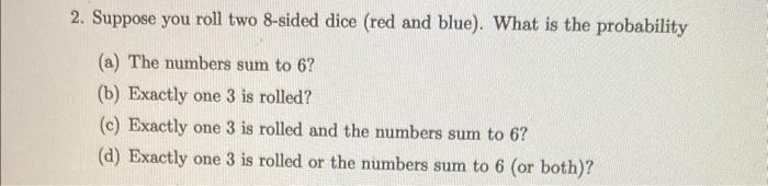 2. Suppose you roll two 8-sided dice (red and blue). What is the probability
(a) The numbers sum to 6 ?
(b) Exactly one 3 is 