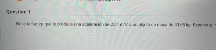 Halle la fuerza que le produce una aceleración de \( 2.54 \mathrm{~m} / \mathrm{s}^{2} \) a un objeto de masa de \( 33.65 \ma