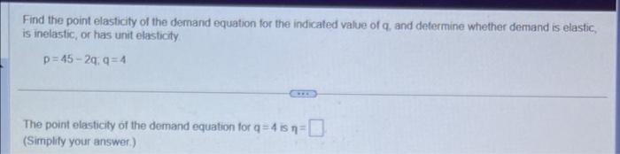 Find the point elasticity of the demand equation for the indicaled value of q. and determine whether demand is elastic, is in