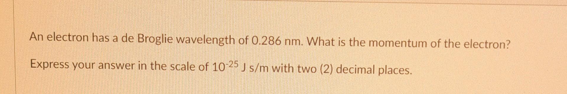 An electron has a de Broglie wavelength of \( 0.286 \mathrm{~nm} \). What is the momentum of the electron?
Express your answe