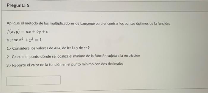 Aplique el método de los multiplicadores de Lagrange para encontrar los puntos optimos de la función: \[ \begin{array}{l} f(x