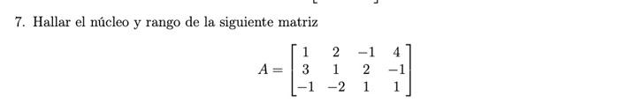 7. Hallar el núcleo y rango de la siguiente matriz \[ A=\left[\begin{array}{cccc} 1 & 2 & -1 & 4 \\ 3 & 1 & 2 & -1 \\ -1 & -2