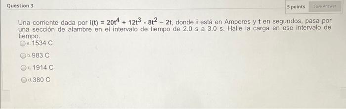 Question 3 5 points Save Answer Una corriente dada por i(t) = 2014 + 12t3 - 8t2 - 2t, donde i está en Amperes y t en segundos