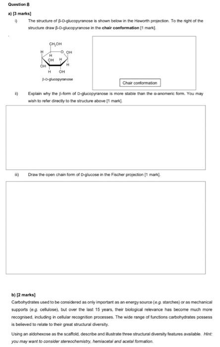 Question 8
a) [3 marks]
9)
The structure of B-D-glucopyranose is shown below in the Haworth projection. To the right of the
s