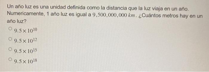 Un año luz es una unidad definida como la distancia que la luz viaja en un año. Numericamente, 1 año luz es igual a \( 9,500,