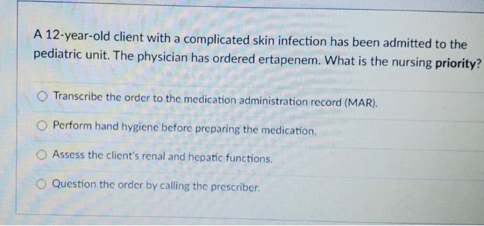 A 12-year-old client with a complicated skin infection has been admitted to the pediatric unit. The physician has ordered ert