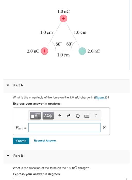 What is the magnitude of the force on the \( 1.0 \mathrm{nC} \) charge in (Figure 1)?
Express your answer in newtons.
Part B
