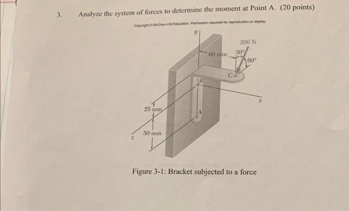 3. Analyze the system of forces to determine the moment at Point A. (20 points)
Figure 3-1: Bracket subjected to a force