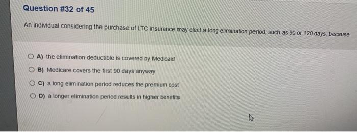 Question #32 of 45 An individual considering the purchase of LTC insurance may elect a long elimination period, such as 90 or