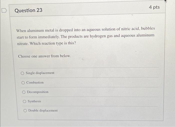 4 pts
Question 23
When aluminum metal is dropped into an aqueous solution of nitric acid, bubbles
start to form immediately. 