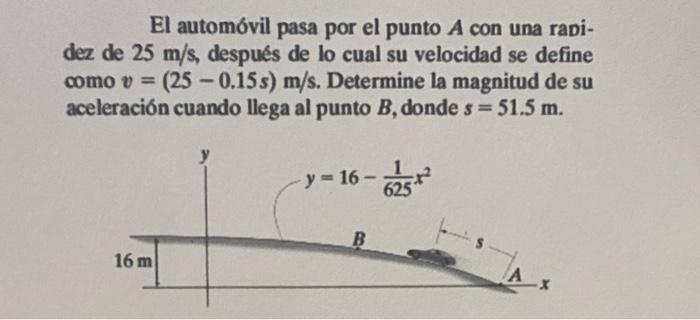 El automóvil pasa por el punto A con una rapi- dez de 25 m/s, después de lo cual su velocidad se define como v = (25-0.15s) m