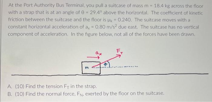 At the Port Authority Bus Terminal, you pull a suitcase of mass m = 18.4 kg across the floor
with a strap that is at an angle