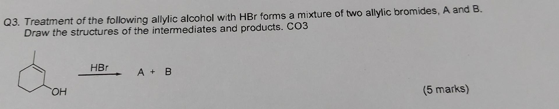 Q3. Treatment of the following allylic alcohol with HBr forms a mixture of two allylic bromides, A and B.
Draw the structures