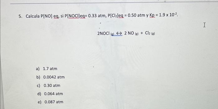 5. Calcula P[NO] eq, si \( P[N O C l] e q=0.33 \mathrm{~atm}, P\left[\mathrm{Cl}_{2}\right] e \mathrm{eq}=0.50 \mathrm{~atm}