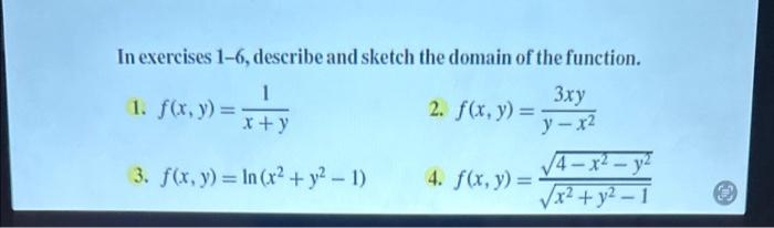 In exercises 1-6, describe and sketch the domain of the function. 1. \( f(x, y)=\frac{1}{x+y} \) 2. \( f(x, y)=\frac{3 x y}{y