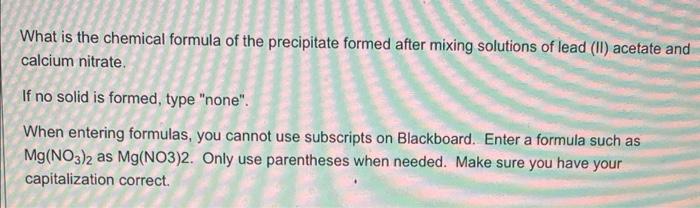 What is the chemical formula of the precipitate formed after mixing solutions of lead (II) acetate anc calcium nitrate.
If no