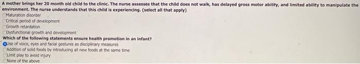 A mother brings her 20 month old child to the clinic. The nurse assesses that the child does not walk, has delayed gross moto