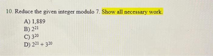 10. Reduce the given integer modulo 7 . Show all necessary work. A) 1,889 B) \( 2^{21} \) C) \( 3^{20} \) D) \( 2^{21}+3^{20}