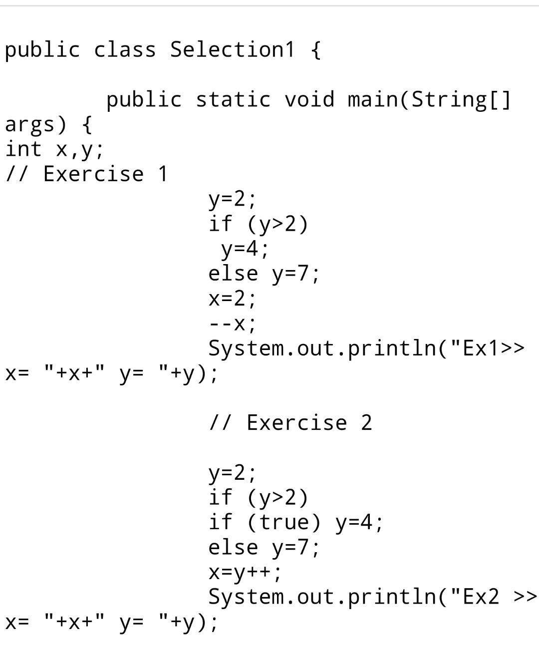 public class Selection1 { public static void main(String[] args) { int x,y; 11 Exercise 1 y=2; if (y>2) y=4; else y=7; x=2; -